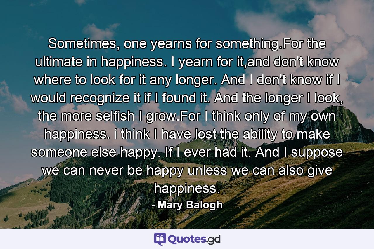 Sometimes, one yearns for something.For the ultimate in happiness. I yearn for it,and don't know where to look for it any longer. And I don't know if I would recognize it if I found it. And the longer I look, the more selfish I grow.For I think only of my own happiness. i think I have lost the ability to make someone else happy. If I ever had it. And I suppose we can never be happy unless we can also give happiness. - Quote by Mary Balogh