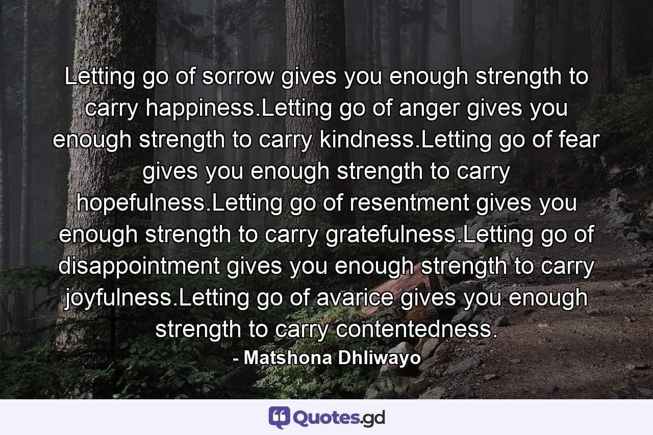 Letting go of sorrow gives you enough strength to carry happiness.Letting go of anger gives you enough strength to carry kindness.Letting go of fear gives you enough strength to carry hopefulness.Letting go of resentment gives you enough strength to carry gratefulness.Letting go of disappointment gives you enough strength to carry joyfulness.Letting go of avarice gives you enough strength to carry contentedness. - Quote by Matshona Dhliwayo