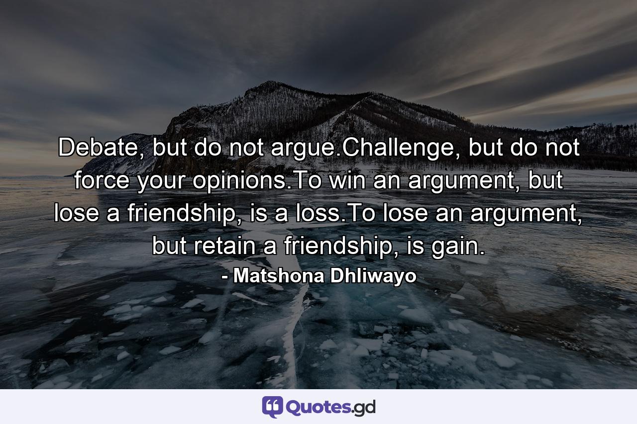 Debate, but do not argue.Challenge, but do not force your opinions.To win an argument, but lose a friendship, is a loss.To lose an argument, but retain a friendship, is gain. - Quote by Matshona Dhliwayo