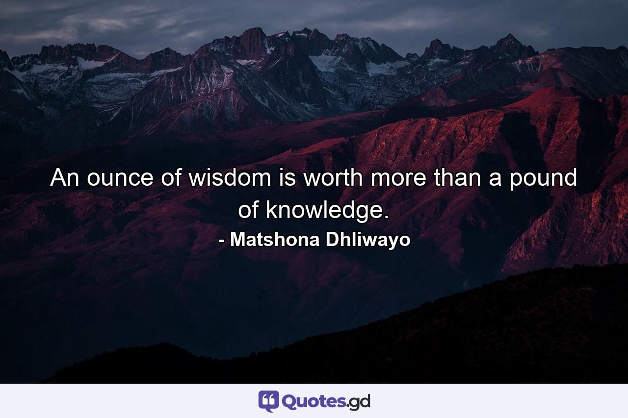 An ounce of wisdom is worth more than a pound of knowledge. - Quote by Matshona Dhliwayo