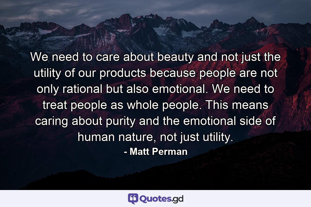 We need to care about beauty and not just the utility of our products because people are not only rational but also emotional. We need to treat people as whole people. This means caring about purity and the emotional side of human nature, not just utility. - Quote by Matt Perman