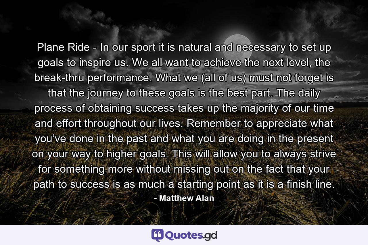 Plane Ride - In our sport it is natural and necessary to set up goals to inspire us. We all want to achieve the next level, the break-thru performance. What we (all of us) must not forget is that the journey to these goals is the best part. The daily process of obtaining success takes up the majority of our time and effort throughout our lives. Remember to appreciate what you’ve done in the past and what you are doing in the present on your way to higher goals. This will allow you to always strive for something more without missing out on the fact that your path to success is as much a starting point as it is a finish line. - Quote by Matthew Alan