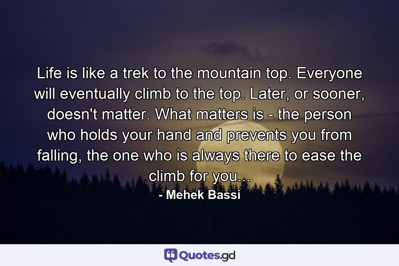 Life is like a trek to the mountain top. Everyone will eventually climb to the top. Later, or sooner, doesn't matter. What matters is - the person who holds your hand and prevents you from falling, the one who is always there to ease the climb for you... - Quote by Mehek Bassi