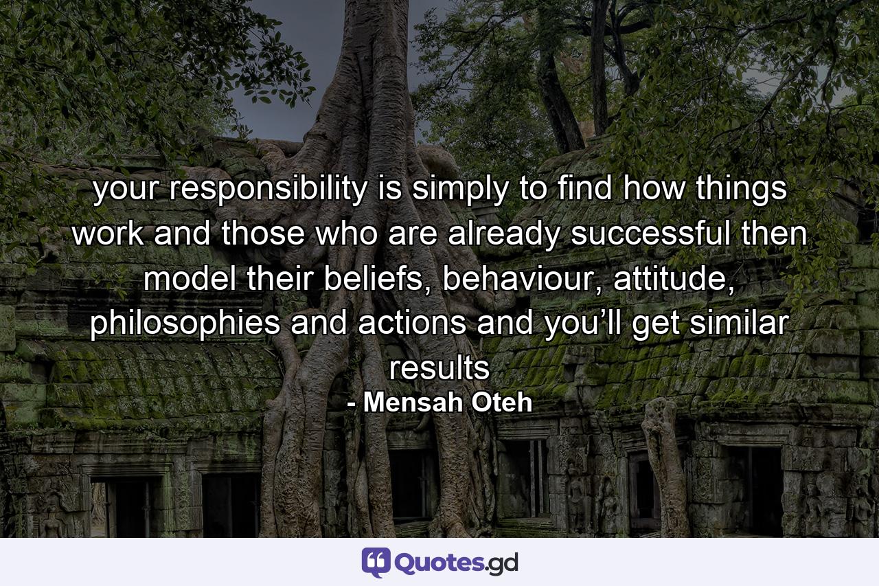 your responsibility is simply to find how things work and those who are already successful then model their beliefs, behaviour, attitude, philosophies and actions and you’ll get similar results - Quote by Mensah Oteh