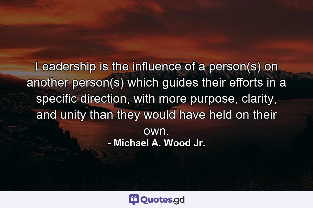 Leadership is the influence of a person(s) on another person(s) which guides their efforts in a specific direction, with more purpose, clarity, and unity than they would have held on their own. - Quote by Michael A. Wood Jr.