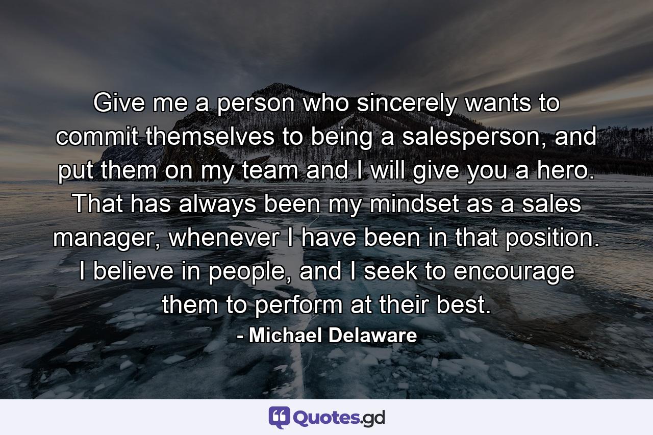 Give me a person who sincerely wants to commit themselves to being a salesperson, and put them on my team and I will give you a hero. That has always been my mindset as a sales manager, whenever I have been in that position. I believe in people, and I seek to encourage them to perform at their best. - Quote by Michael Delaware