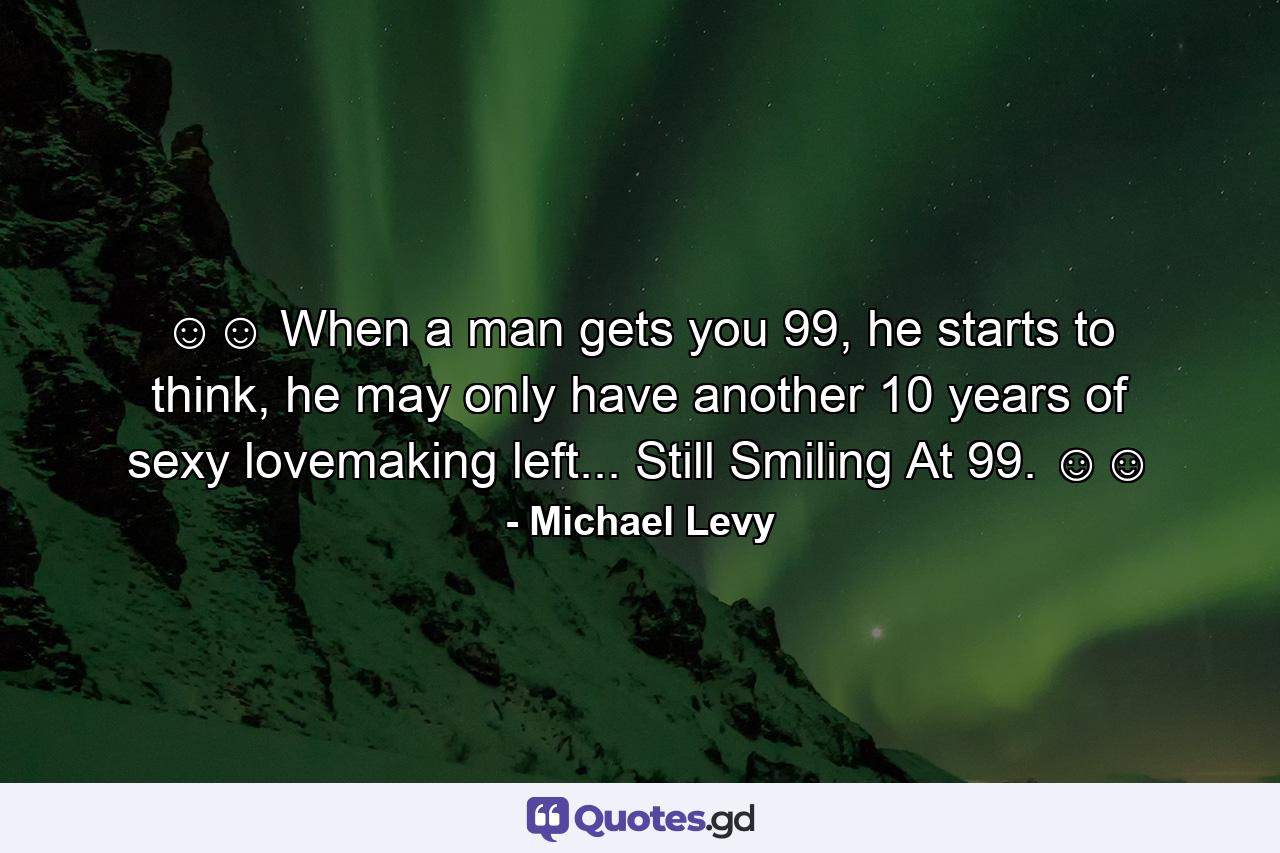 ☺☺ When a man gets you 99, he starts to think, he may only have another 10 years of sexy lovemaking left... Still Smiling At 99. ☺☺ - Quote by Michael Levy