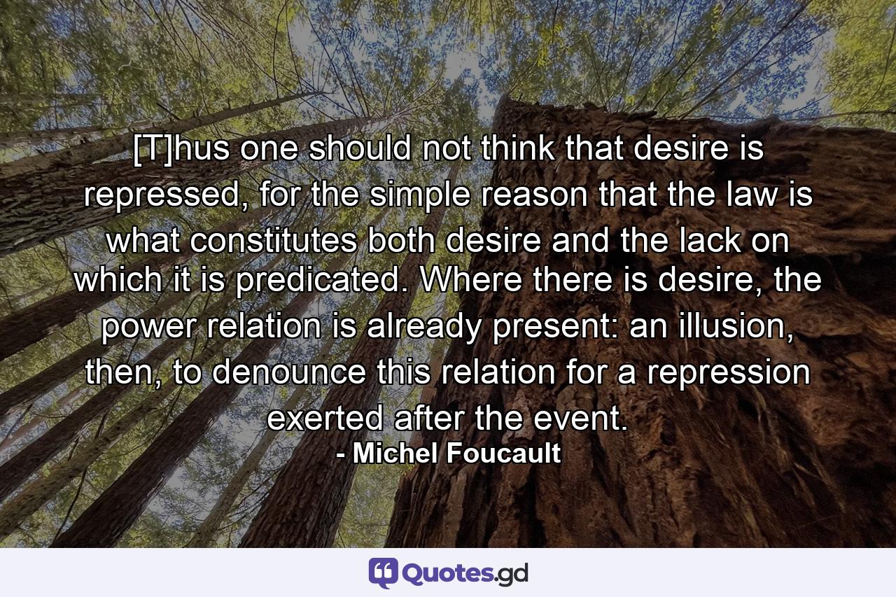 [T]hus one should not think that desire is repressed, for the simple reason that the law is what constitutes both desire and the lack on which it is predicated. Where there is desire, the power relation is already present: an illusion, then, to denounce this relation for a repression exerted after the event. - Quote by Michel Foucault