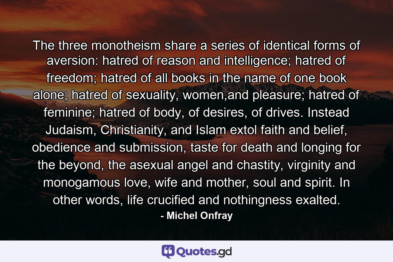 The three monotheism share a series of identical forms of aversion: hatred of reason and intelligence; hatred of freedom; hatred of all books in the name of one book alone; hatred of sexuality, women,and pleasure; hatred of feminine; hatred of body, of desires, of drives. Instead Judaism, Christianity, and Islam extol faith and belief, obedience and submission, taste for death and longing for the beyond, the asexual angel and chastity, virginity and monogamous love, wife and mother, soul and spirit. In other words, life crucified and nothingness exalted. - Quote by Michel Onfray