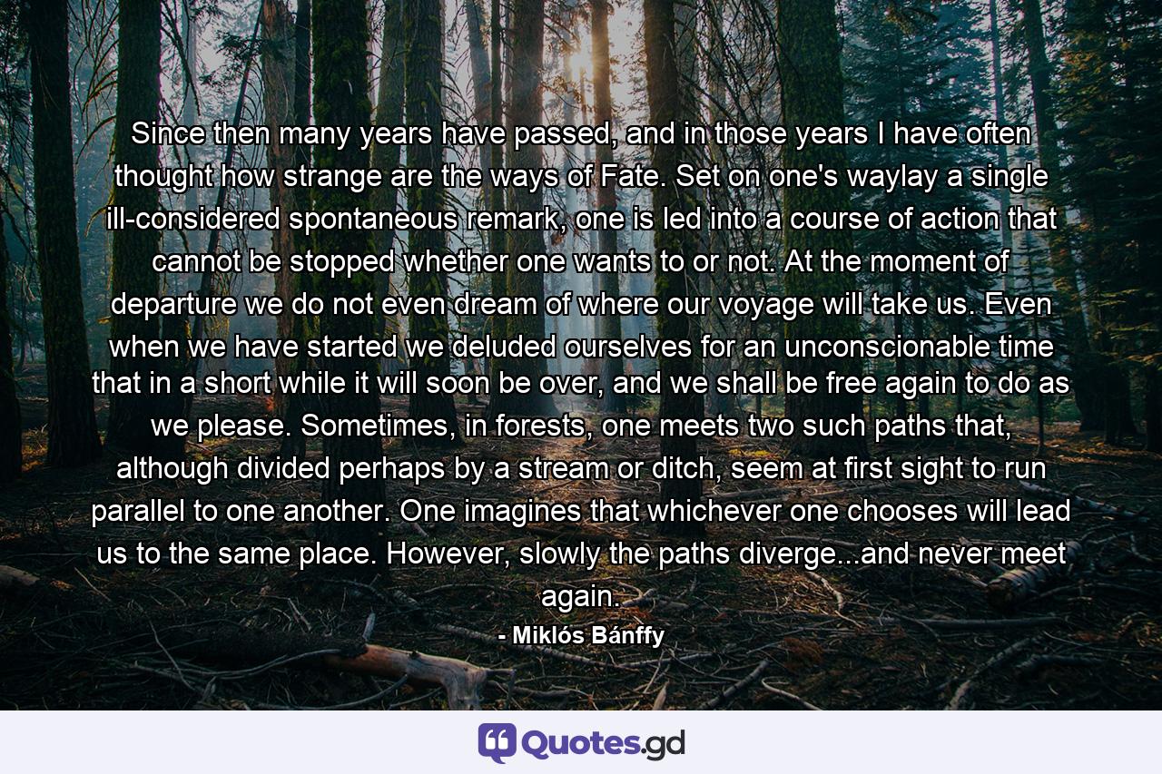 Since then many years have passed, and in those years I have often thought how strange are the ways of Fate. Set on one's waylay a single ill-considered spontaneous remark, one is led into a course of action that cannot be stopped whether one wants to or not. At the moment of departure we do not even dream of where our voyage will take us. Even when we have started we deluded ourselves for an unconscionable time that in a short while it will soon be over, and we shall be free again to do as we please. Sometimes, in forests, one meets two such paths that, although divided perhaps by a stream or ditch, seem at first sight to run parallel to one another. One imagines that whichever one chooses will lead us to the same place. However, slowly the paths diverge...and never meet again. - Quote by Miklós Bánffy