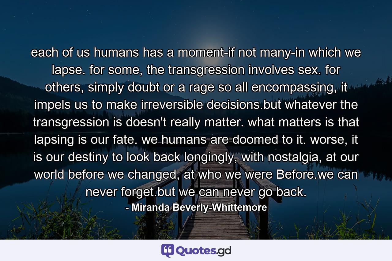 each of us humans has a moment-if not many-in which we lapse. for some, the transgression involves sex. for others, simply doubt or a rage so all encompassing, it impels us to make irreversible decisions.but whatever the transgression is doesn't really matter. what matters is that lapsing is our fate. we humans are doomed to it. worse, it is our destiny to look back longingly, with nostalgia, at our world before we changed, at who we were Before.we can never forget.but we can never go back. - Quote by Miranda Beverly-Whittemore