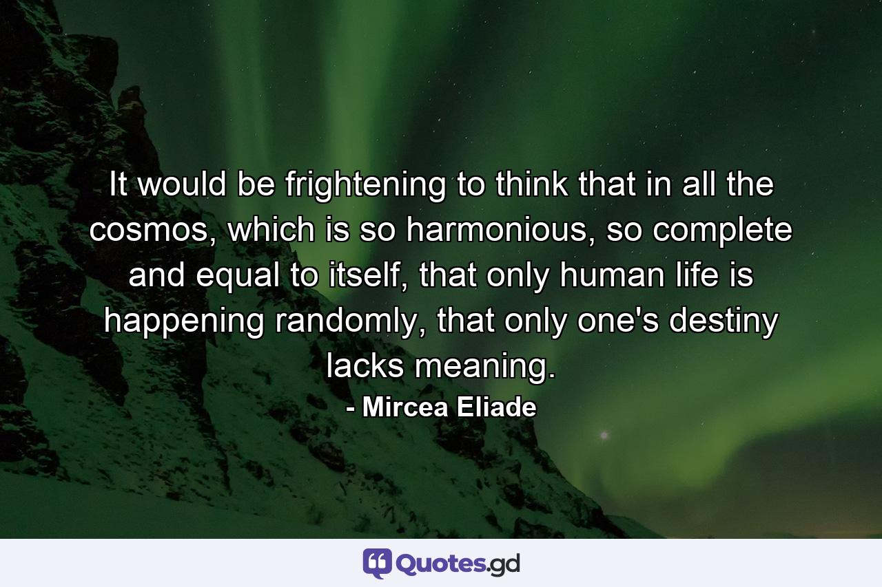 It would be frightening to think that in all the cosmos, which is so harmonious, so complete and equal to itself, that only human life is happening randomly, that only one's destiny lacks meaning. - Quote by Mircea Eliade