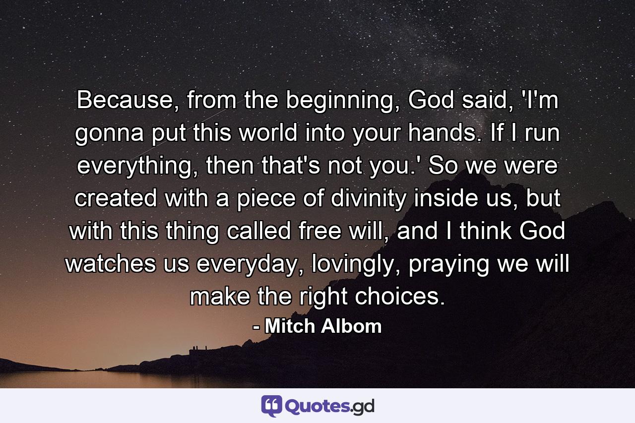 Because, from the beginning, God said, 'I'm gonna put this world into your hands. If I run everything, then that's not you.' So we were created with a piece of divinity inside us, but with this thing called free will, and I think God watches us everyday, lovingly, praying we will make the right choices. - Quote by Mitch Albom