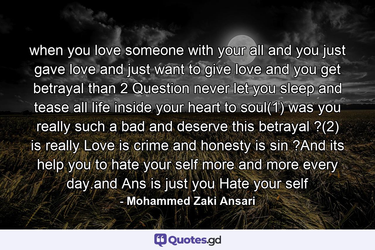 when you love someone with your all and you just gave love and just want to give love and you get betrayal than 2 Question never let you sleep and tease all life inside your heart to soul(1) was you really such a bad and deserve this betrayal ?(2) is really Love is crime and honesty is sin ?And its help you to hate your self more and more every day.and Ans is just you Hate your self - Quote by Mohammed Zaki Ansari