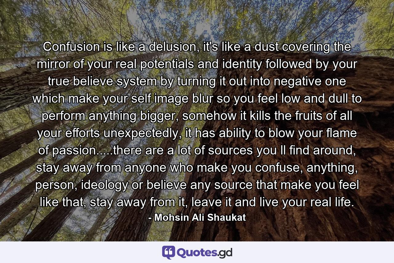 Confusion is like a delusion, it's like a dust covering the mirror of your real potentials and identity followed by your true believe system by turning it out into negative one which make your self image blur so you feel low and dull to perform anything bigger, somehow it kills the fruits of all your efforts unexpectedly, it has ability to blow your flame of passion.....there are a lot of sources you ll find around, stay away from anyone who make you confuse, anything, person, ideology or believe any source that make you feel like that, stay away from it, leave it and live your real life. - Quote by Mohsin Ali Shaukat