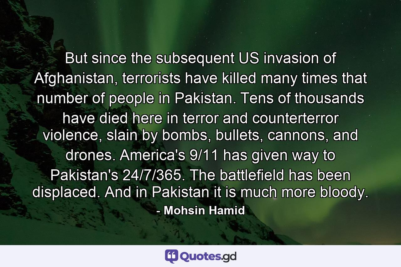 But since the subsequent US invasion of Afghanistan, terrorists have killed many times that number of people in Pakistan. Tens of thousands have died here in terror and counterterror violence, slain by bombs, bullets, cannons, and drones. America's 9/11 has given way to Pakistan's 24/7/365. The battlefield has been displaced. And in Pakistan it is much more bloody. - Quote by Mohsin Hamid