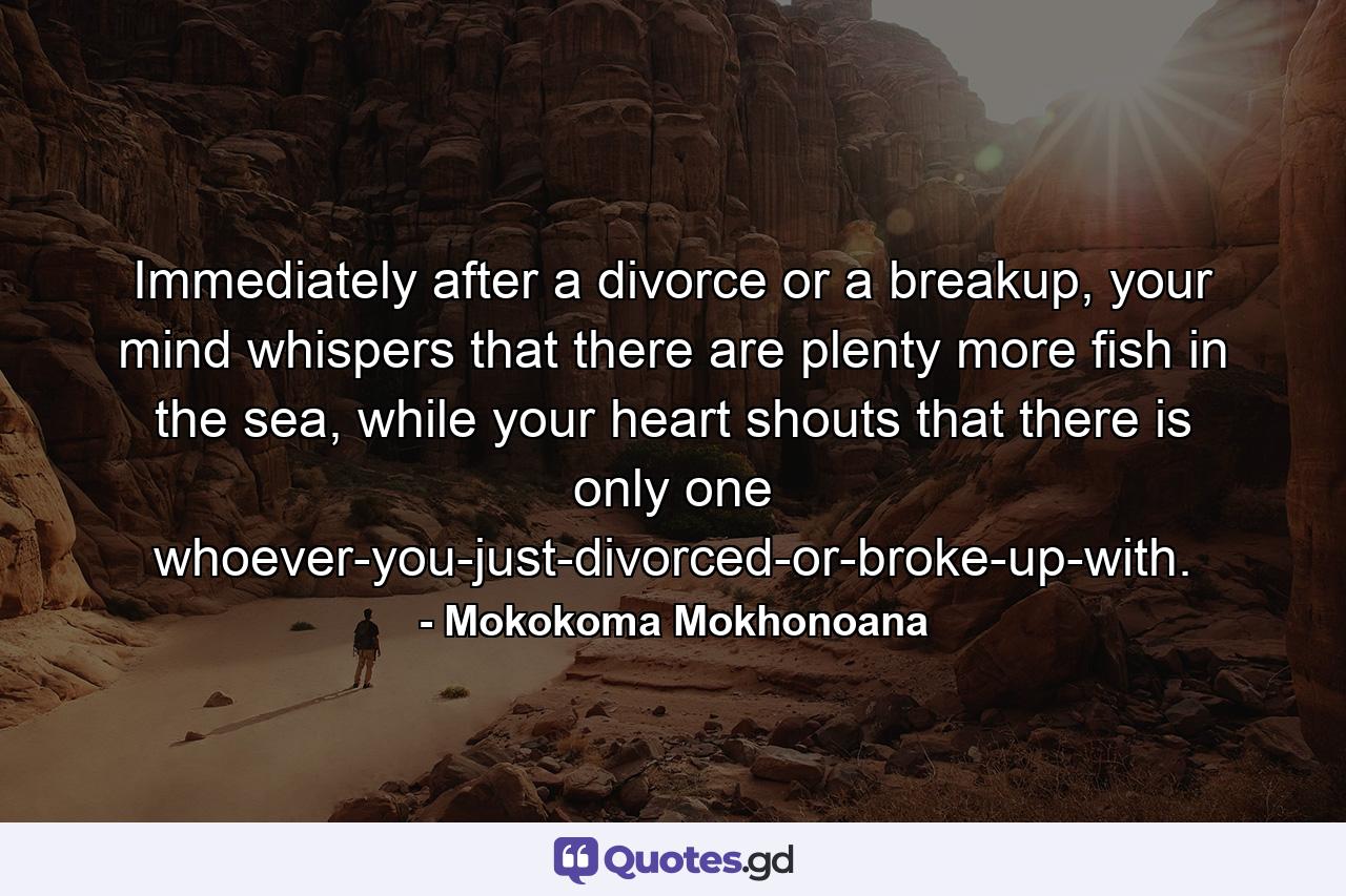 Immediately after a divorce or a breakup, your mind whispers that there are plenty more fish in the sea, while your heart shouts that there is only one whoever-you-just-divorced-or-broke-up-with. - Quote by Mokokoma Mokhonoana