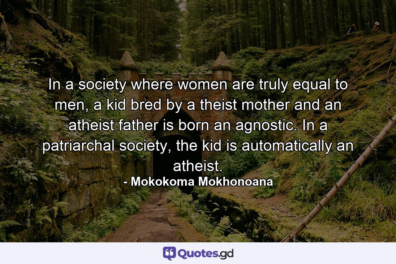 In a society where women are truly equal to men, a kid bred by a theist mother and an atheist father is born an agnostic. In a patriarchal society, the kid is automatically an atheist. - Quote by Mokokoma Mokhonoana