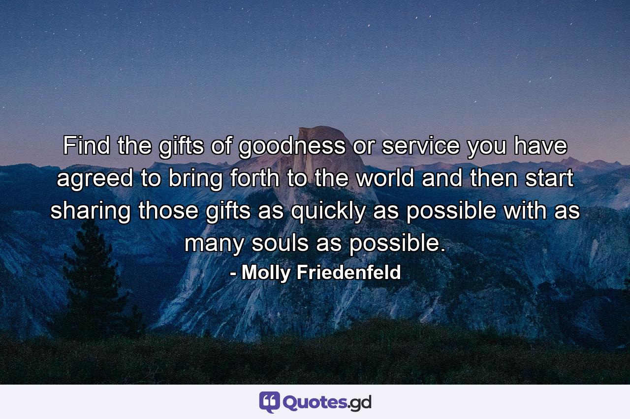 Find the gifts of goodness or service you have agreed to bring forth to the world and then start sharing those gifts as quickly as possible with as many souls as possible. - Quote by Molly Friedenfeld