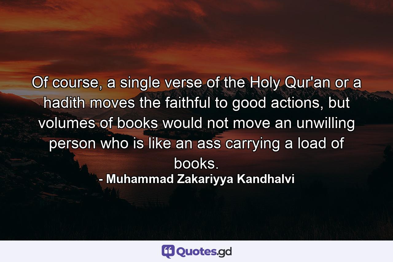 Of course, a single verse of the Holy Qur'an or a hadith moves the faithful to good actions, but volumes of books would not move an unwilling person who is like an ass carrying a load of books. - Quote by Muhammad Zakariyya Kandhalvi