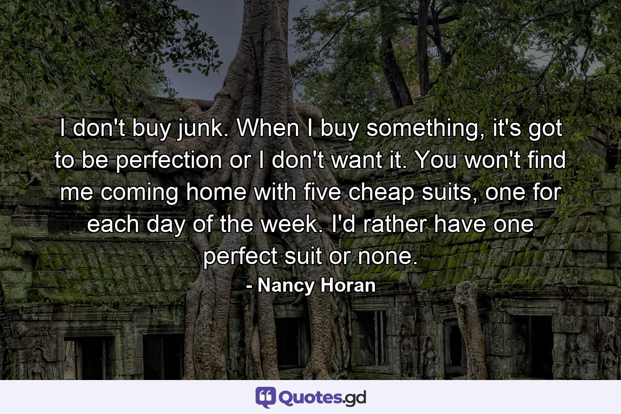 I don't buy junk. When I buy something, it's got to be perfection or I don't want it. You won't find me coming home with five cheap suits, one for each day of the week. I'd rather have one perfect suit or none. - Quote by Nancy Horan