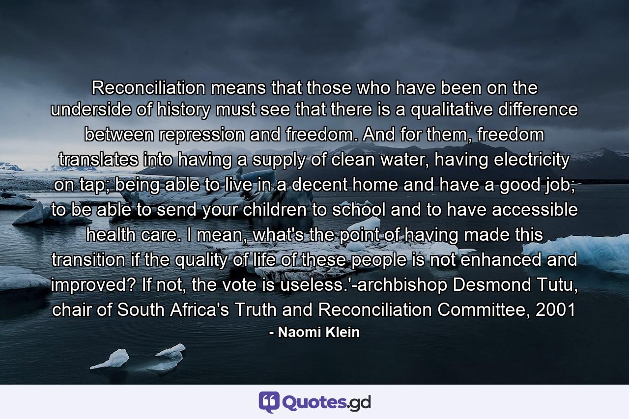 Reconciliation means that those who have been on the underside of history must see that there is a qualitative difference between repression and freedom. And for them, freedom translates into having a supply of clean water, having electricity on tap; being able to live in a decent home and have a good job; to be able to send your children to school and to have accessible health care. I mean, what's the point of having made this transition if the quality of life of these people is not enhanced and improved? If not, the vote is useless.'-archbishop Desmond Tutu, chair of South Africa's Truth and Reconciliation Committee, 2001 - Quote by Naomi Klein