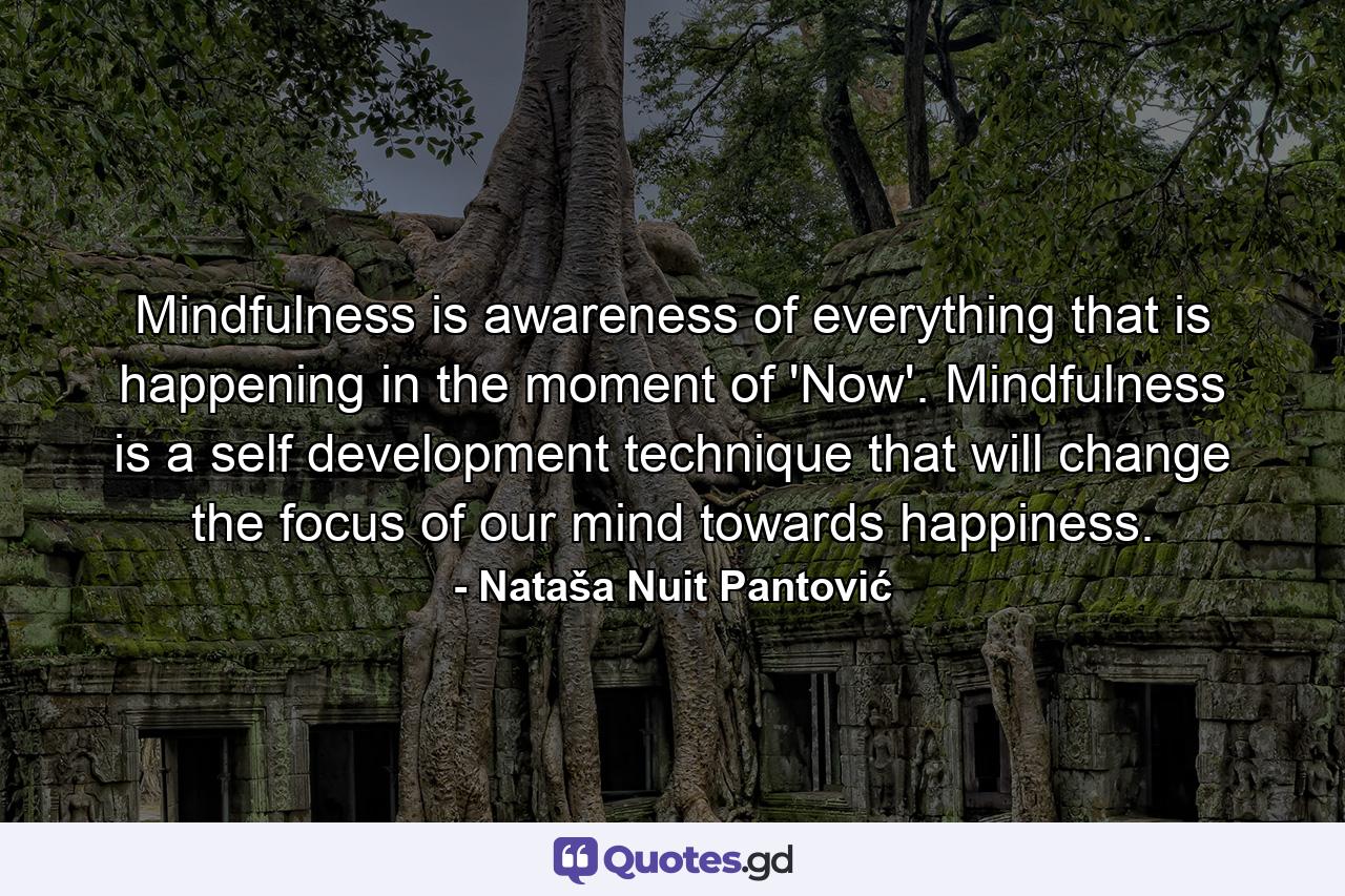Mindfulness is awareness of everything that is happening in the moment of 'Now'. Mindfulness is a self development technique that will change the focus of our mind towards happiness. - Quote by Nataša Nuit Pantović