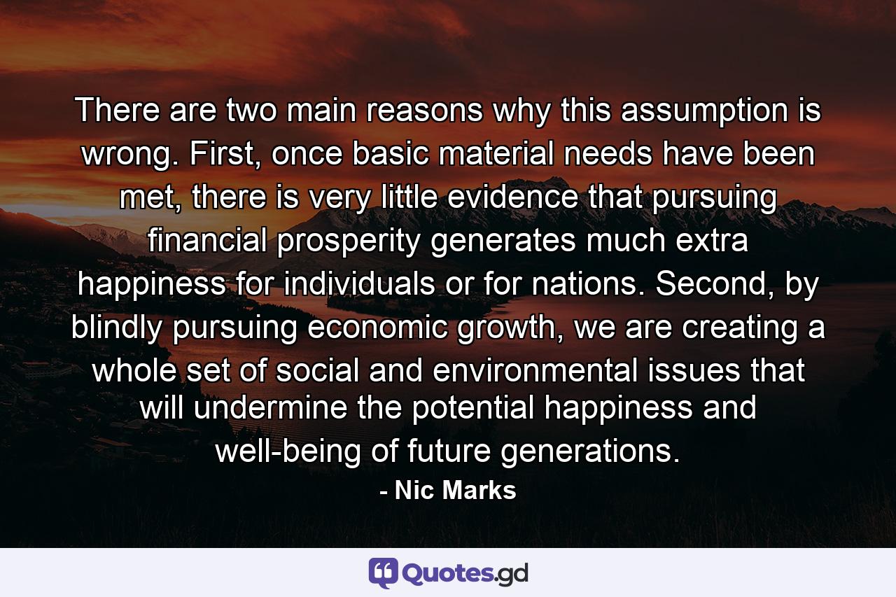 There are two main reasons why this assumption is wrong. First, once basic material needs have been met, there is very little evidence that pursuing financial prosperity generates much extra happiness for individuals or for nations. Second, by blindly pursuing economic growth, we are creating a whole set of social and environmental issues that will undermine the potential happiness and well-being of future generations. - Quote by Nic Marks