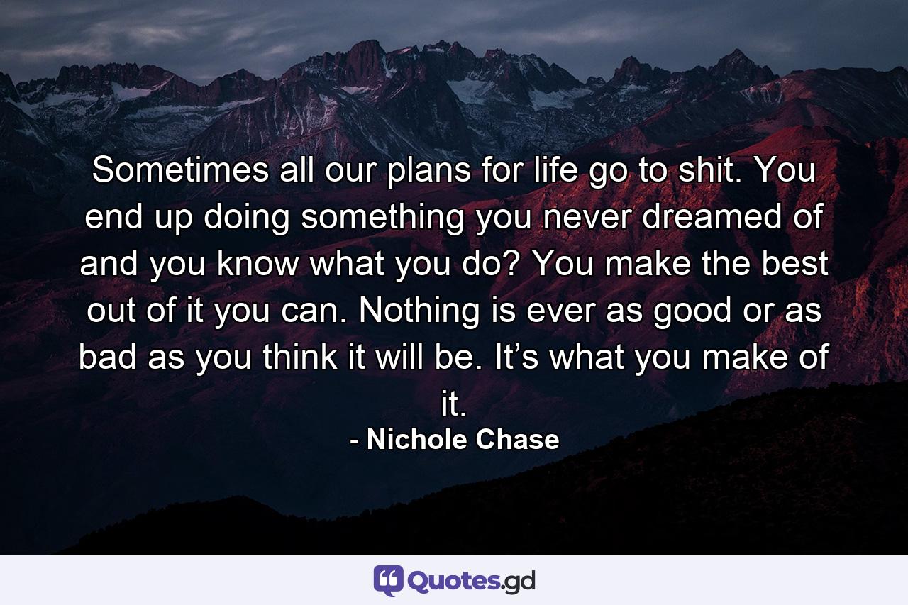 Sometimes all our plans for life go to shit. You end up doing something you never dreamed of and you know what you do? You make the best out of it you can. Nothing is ever as good or as bad as you think it will be. It’s what you make of it. - Quote by Nichole Chase