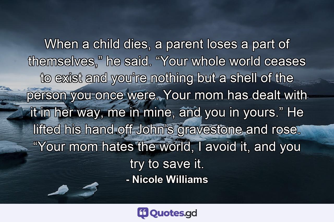 When a child dies, a parent loses a part of themselves,” he said. “Your whole world ceases to exist and you’re nothing but a shell of the person you once were. Your mom has dealt with it in her way, me in mine, and you in yours.” He lifted his hand off John’s gravestone and rose. “Your mom hates the world, I avoid it, and you try to save it. - Quote by Nicole Williams