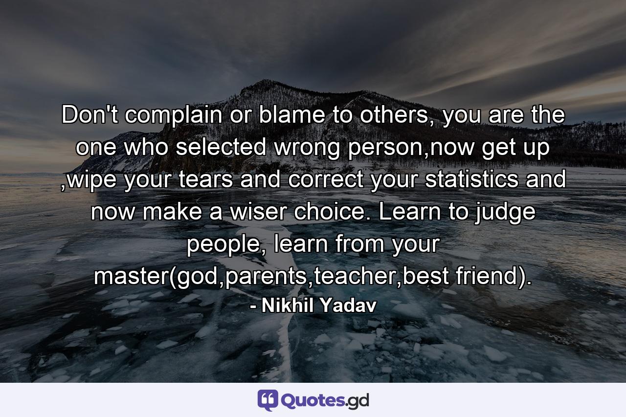 Don't complain or blame to others, you are the one who selected wrong person,now get up ,wipe your tears and correct your statistics and now make a wiser choice. Learn to judge people, learn from your master(god,parents,teacher,best friend). - Quote by Nikhil Yadav