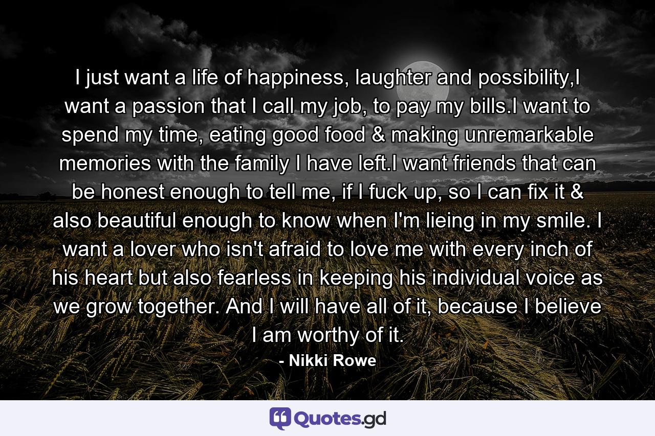 I just want a life of happiness, laughter and possibility,I want a passion that I call my job, to pay my bills.I want to spend my time, eating good food & making unremarkable memories with the family I have left.I want friends that can be honest enough to tell me, if I fuck up, so I can fix it & also beautiful enough to know when I'm lieing in my smile. I want a lover who isn't afraid to love me with every inch of his heart but also fearless in keeping his individual voice as we grow together. And I will have all of it, because I believe I am worthy of it. - Quote by Nikki Rowe