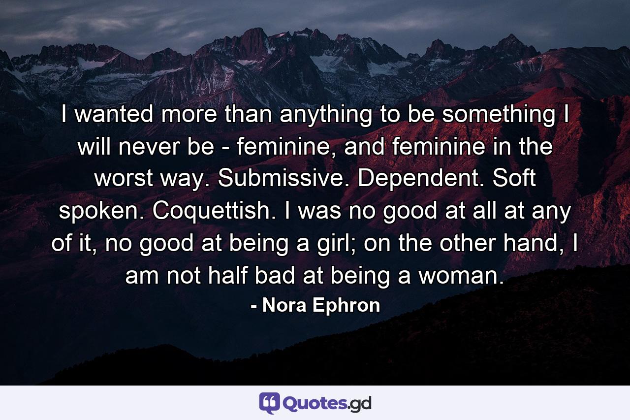 I wanted more than anything to be something I will never be - feminine, and feminine in the worst way. Submissive. Dependent. Soft spoken. Coquettish. I was no good at all at any of it, no good at being a girl; on the other hand, I am not half bad at being a woman. - Quote by Nora Ephron