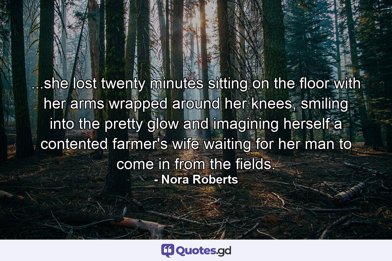 ...she lost twenty minutes sitting on the floor with her arms wrapped around her knees, smiling into the pretty glow and imagining herself a contented farmer's wife waiting for her man to come in from the fields. - Quote by Nora Roberts