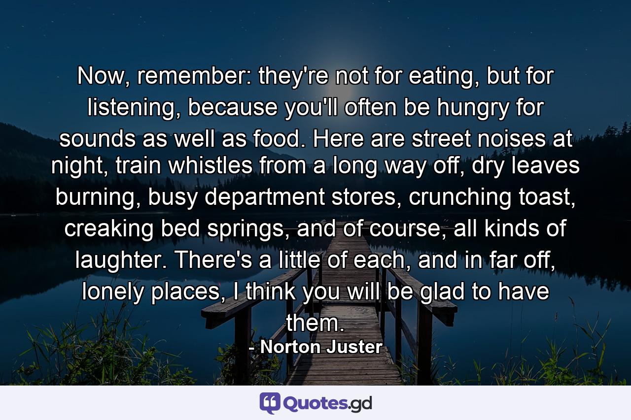 Now, remember: they're not for eating, but for listening, because you'll often be hungry for sounds as well as food. Here are street noises at night, train whistles from a long way off, dry leaves burning, busy department stores, crunching toast, creaking bed springs, and of course, all kinds of laughter. There's a little of each, and in far off, lonely places, I think you will be glad to have them. - Quote by Norton Juster