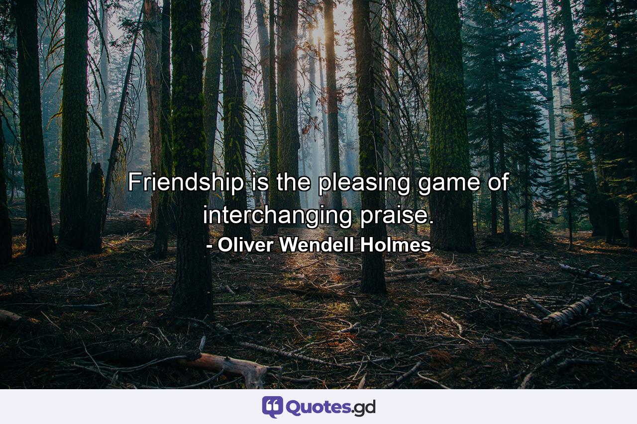 Friendship is the pleasing game of interchanging praise. - Quote by Oliver Wendell Holmes