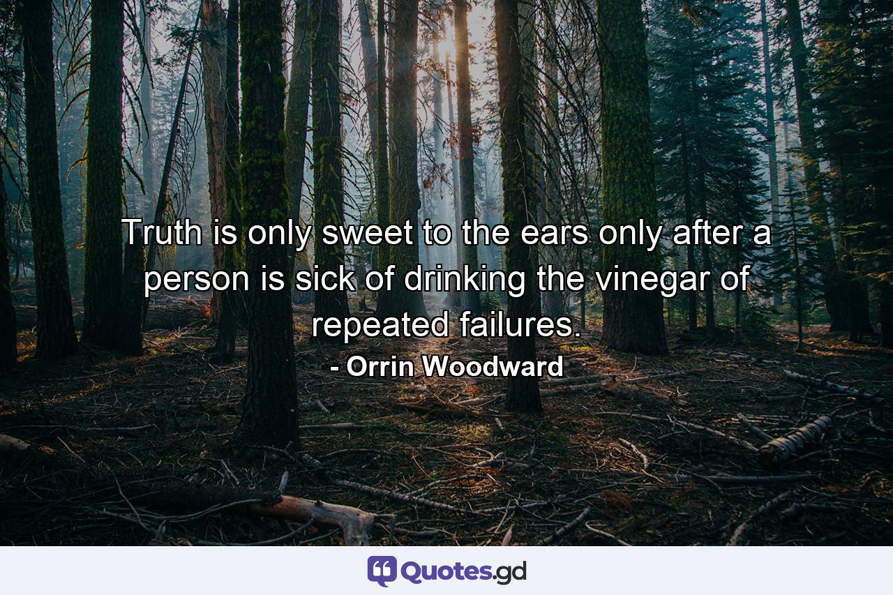 Truth is only sweet to the ears only after a person is sick of drinking the vinegar of repeated failures. - Quote by Orrin Woodward