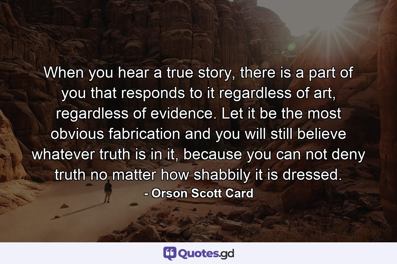 When you hear a true story, there is a part of you that responds to it regardless of art, regardless of evidence. Let it be the most obvious fabrication and you will still believe whatever truth is in it, because you can not deny truth no matter how shabbily it is dressed. - Quote by Orson Scott Card