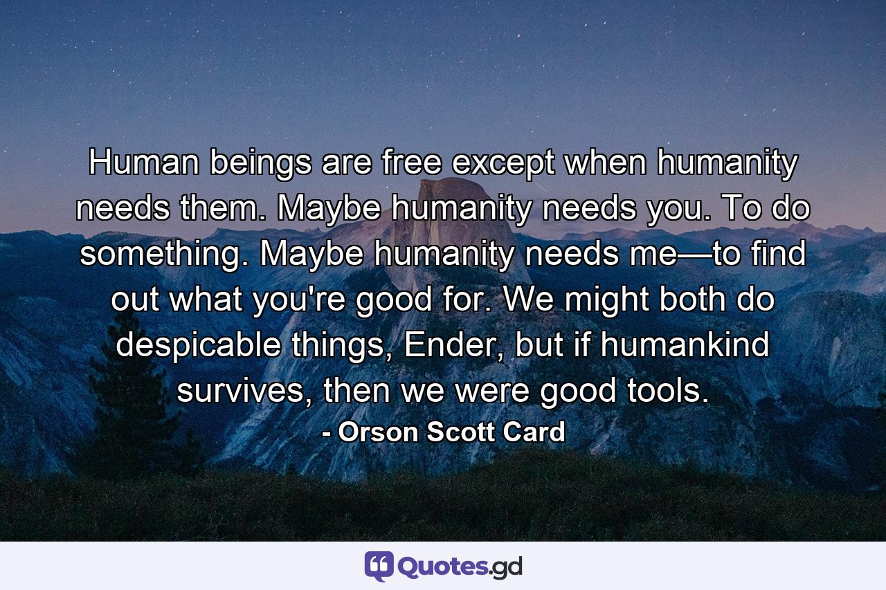 Human beings are free except when humanity needs them. Maybe humanity needs you. To do something. Maybe humanity needs me—to find out what you're good for. We might both do despicable things, Ender, but if humankind survives, then we were good tools. - Quote by Orson Scott Card