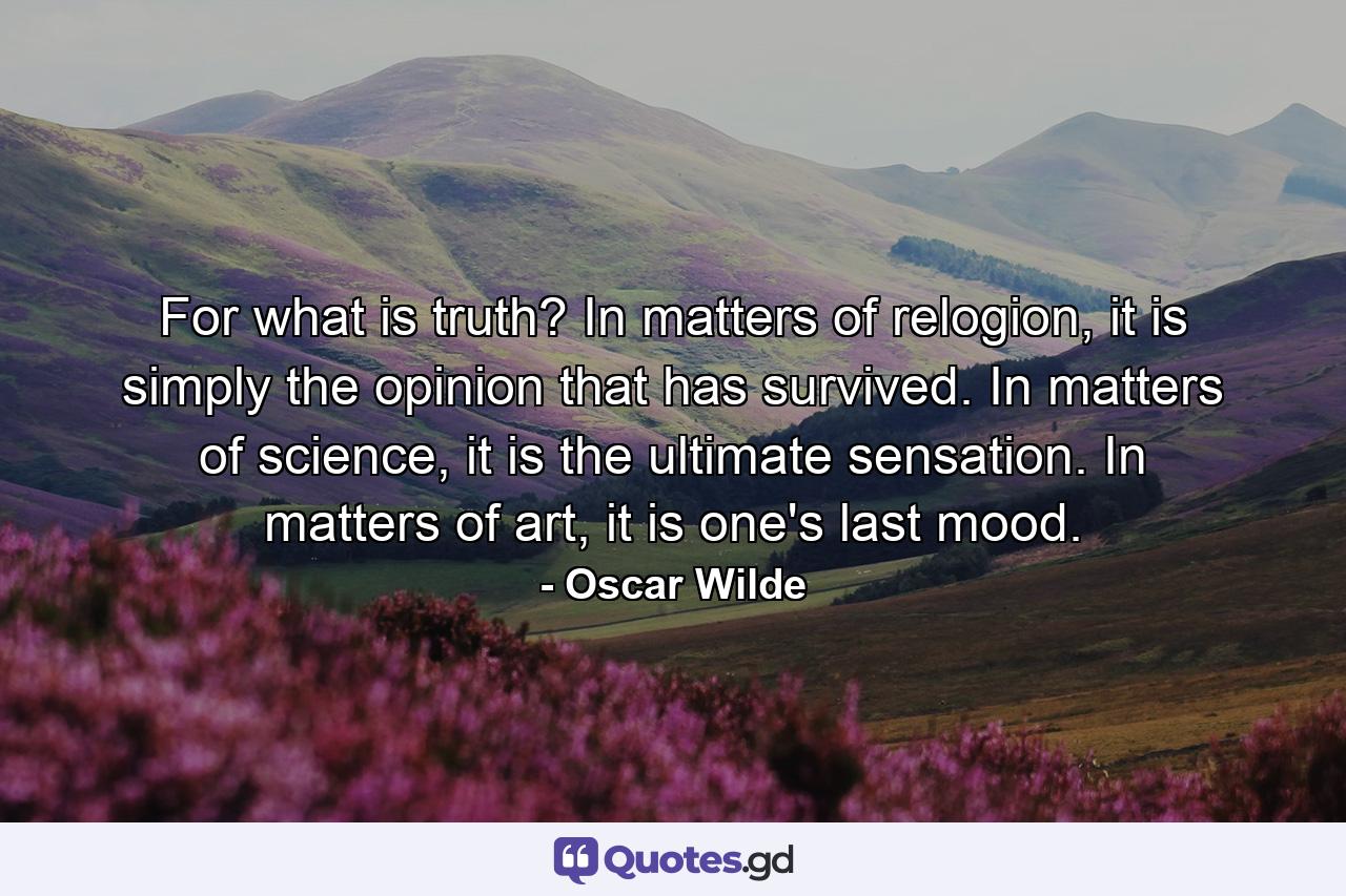 For what is truth? In matters of relogion, it is simply the opinion that has survived. In matters of science, it is the ultimate sensation. In matters of art, it is one's last mood. - Quote by Oscar Wilde