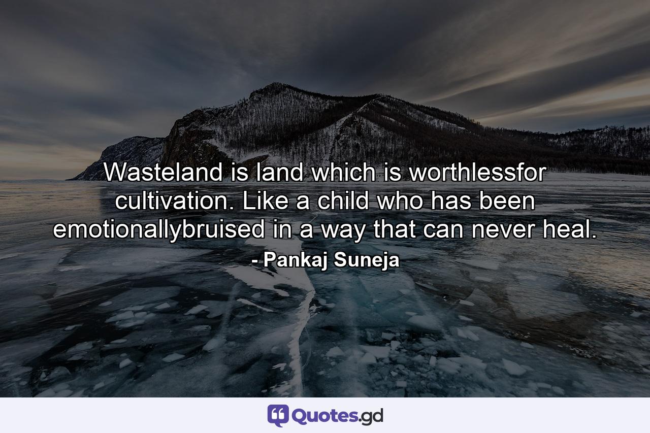 Wasteland is land which is worthlessfor cultivation. Like a child who has been emotionallybruised in a way that can never heal. - Quote by Pankaj Suneja