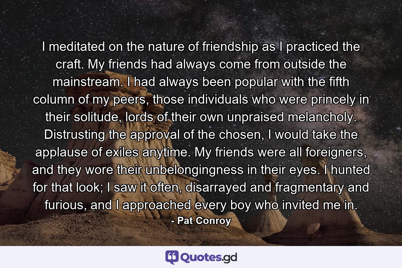 I meditated on the nature of friendship as I practiced the craft. My friends had always come from outside the mainstream. I had always been popular with the fifth column of my peers, those individuals who were princely in their solitude, lords of their own unpraised melancholy. Distrusting the approval of the chosen, I would take the applause of exiles anytime. My friends were all foreigners, and they wore their unbelongingness in their eyes. I hunted for that look; I saw it often, disarrayed and fragmentary and furious, and I approached every boy who invited me in. - Quote by Pat Conroy