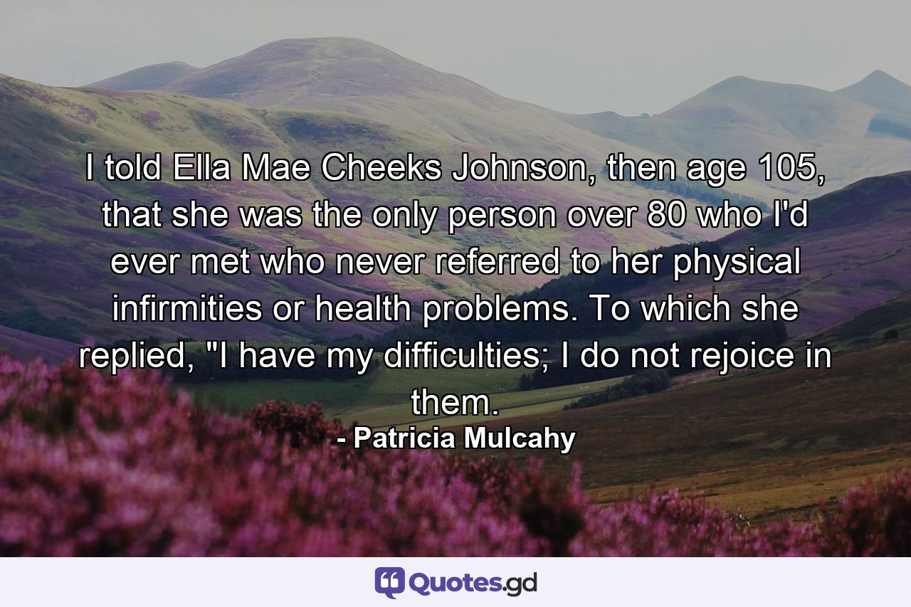 I told Ella Mae Cheeks Johnson, then age 105, that she was the only person over 80 who I'd ever met who never referred to her physical infirmities or health problems. To which she replied, 