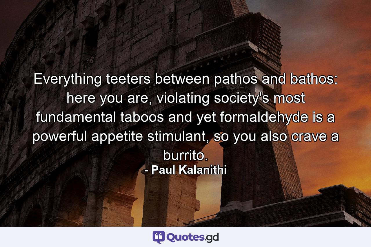 Everything teeters between pathos and bathos: here you are, violating society's most fundamental taboos and yet formaldehyde is a powerful appetite stimulant, so you also crave a burrito. - Quote by Paul Kalanithi