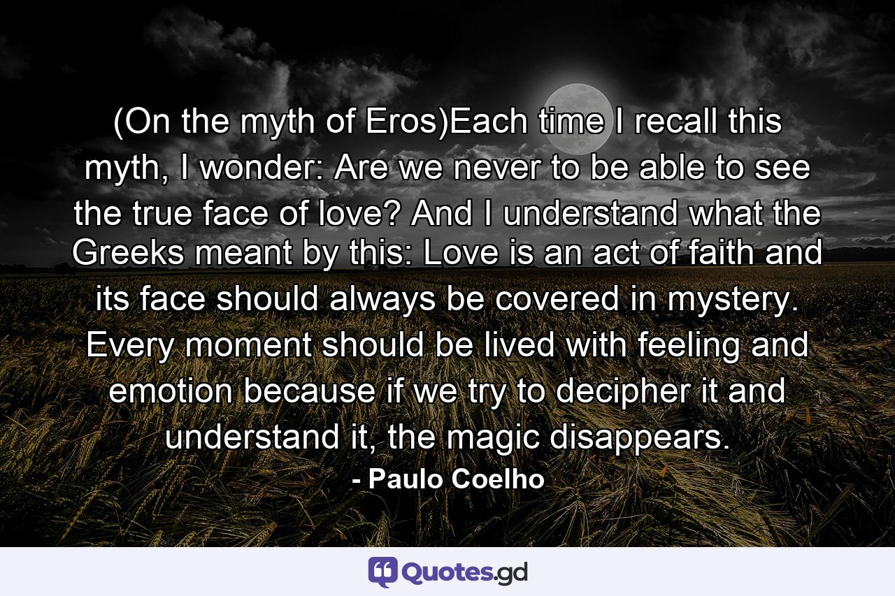 (On the myth of Eros)Each time I recall this myth, I wonder: Are we never to be able to see the true face of love? And I understand what the Greeks meant by this: Love is an act of faith and its face should always be covered in mystery. Every moment should be lived with feeling and emotion because if we try to decipher it and understand it, the magic disappears. - Quote by Paulo Coelho