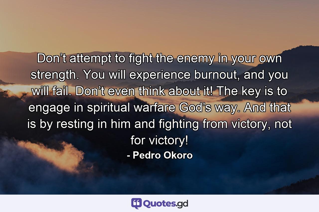 Don’t attempt to fight the enemy in your own strength. You will experience burnout, and you will fail. Don’t even think about it! The key is to engage in spiritual warfare God’s way. And that is by resting in him and fighting from victory, not for victory! - Quote by Pedro Okoro