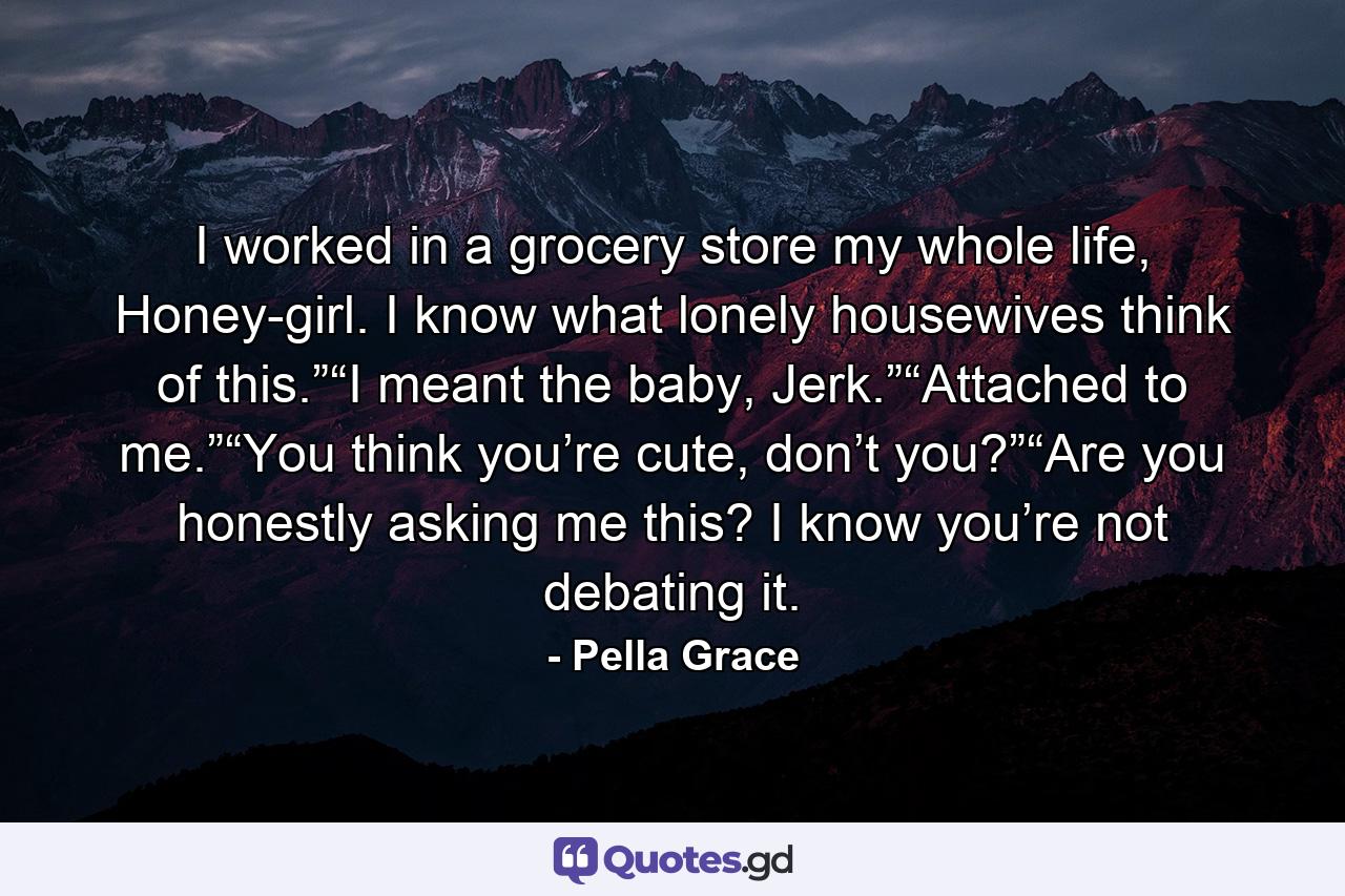 I worked in a grocery store my whole life, Honey-girl. I know what lonely housewives think of this.”“I meant the baby, Jerk.”“Attached to me.”“You think you’re cute, don’t you?”“Are you honestly asking me this? I know you’re not debating it. - Quote by Pella Grace