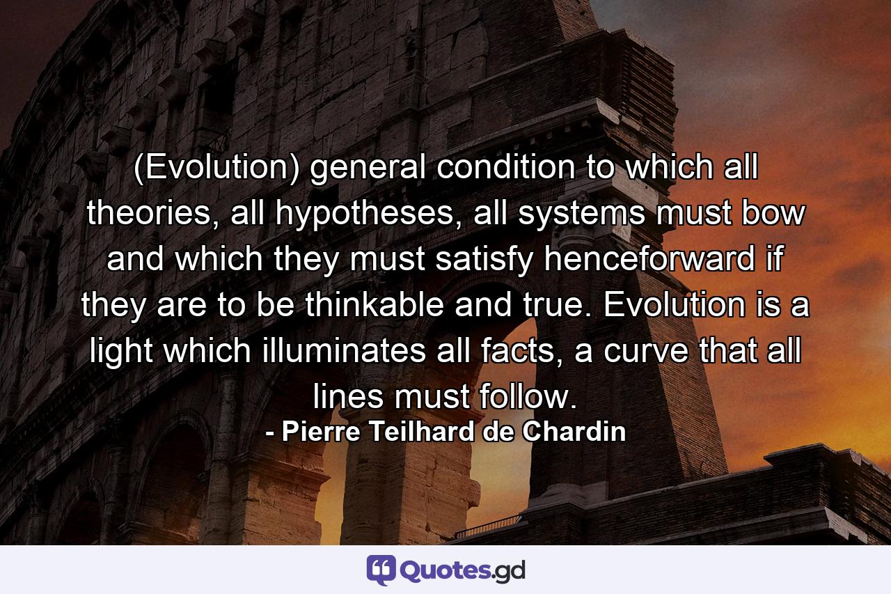 (Evolution) general condition to which all theories, all hypotheses, all systems must bow and which they must satisfy henceforward if they are to be thinkable and true. Evolution is a light which illuminates all facts, a curve that all lines must follow. - Quote by Pierre Teilhard de Chardin