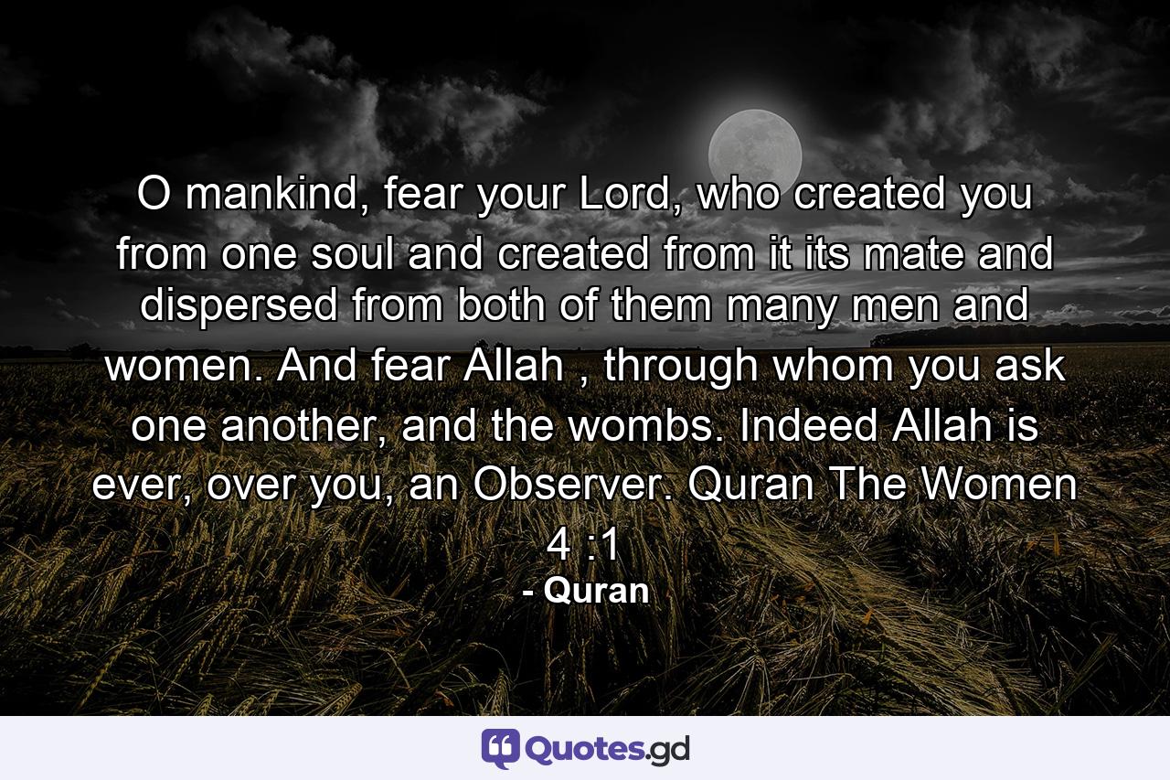 O mankind, fear your Lord, who created you from one soul and created from it its mate and dispersed from both of them many men and women. And fear Allah , through whom you ask one another, and the wombs. Indeed Allah is ever, over you, an Observer. Quran The Women 4 :1 - Quote by Quran