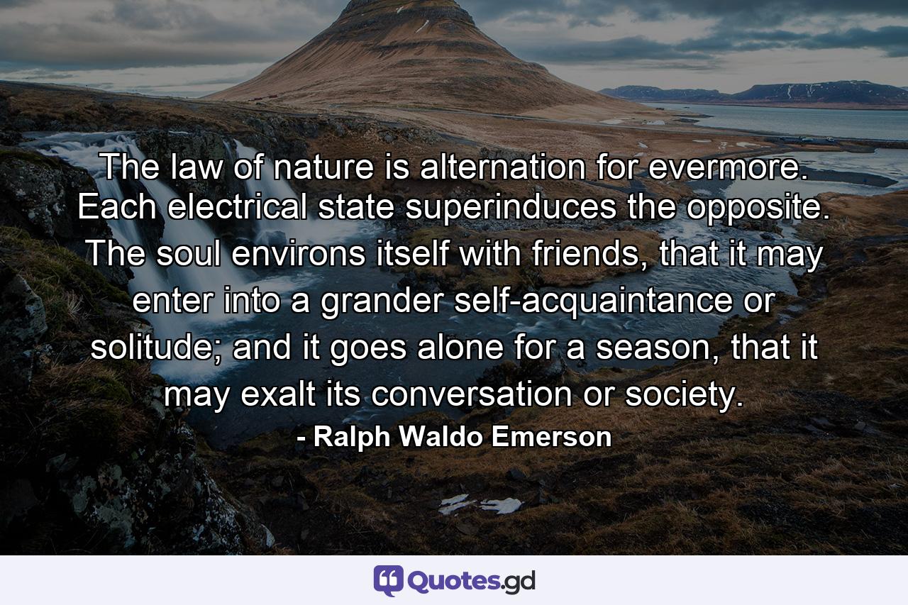 The law of nature is alternation for evermore. Each electrical state superinduces the opposite. The soul environs itself with friends, that it may enter into a grander self-acquaintance or solitude; and it goes alone for a season, that it may exalt its conversation or society. - Quote by Ralph Waldo Emerson